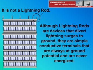 Although Lightning Rods
are devices that divert
lightning surges to
ground, they are simple
conductive terminals that
are always at ground
potential and are never
energized.
It is not a Lightning Rod.
ArresterFacts-009
ArresterWorks.com
What is a Lightning Arrester
 