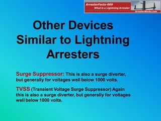 Other Devices
Similar to Lightning
Arresters
Surge Suppressor: This is also a surge diverter,
but generally for voltages well below 1000 volts.
TVSS (Transient Voltage Surge Suppressor) Again
this is also a surge diverter, but generally for voltages
well below 1000 volts.
ArresterFacts-009
ArresterWorks.com
What is a Lightning Arrester
 