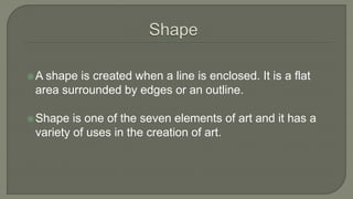 A shape is created when a line is enclosed. It is a flat
area surrounded by edges or an outline.
Shape is one of the seven elements of art and it has a
variety of uses in the creation of art.
 