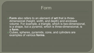  Form also refers to an element of art that is three-
dimensional (height, width, and depth) and encloses
volume. For example, a triangle, which is two-dimensional,
is a shape, but a pyramid, which is three-dimensional, is
a form.
 Cubes, spheres, pyramids, cone, and cylinders are
examples of various forms.
 