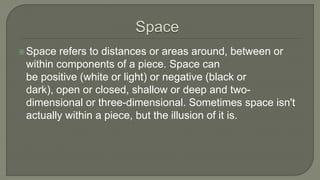 Space refers to distances or areas around, between or
within components of a piece. Space can
be positive (white or light) or negative (black or
dark), open or closed, shallow or deep and two-
dimensional or three-dimensional. Sometimes space isn't
actually within a piece, but the illusion of it is.
 