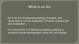  Art is an act of expressing feelings, thoughts, and
observations. It is the application of human creative skill
and imagination.
 In a visual form it is defined as drawing, painting or
sculpture include photography, video, film, and design.
 