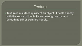 Texture is a surface quality of an object. It deals directly
with the sense of touch. It can be rough as rocks or
smooth as silk or polished marble.
 