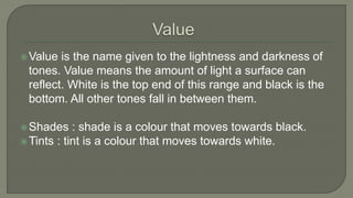 Value is the name given to the lightness and darkness of
tones. Value means the amount of light a surface can
reflect. White is the top end of this range and black is the
bottom. All other tones fall in between them.
Shades : shade is a colour that moves towards black.
Tints : tint is a colour that moves towards white.
 