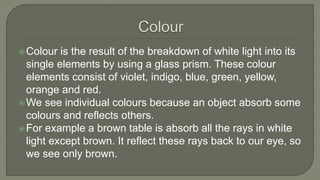 Colour is the result of the breakdown of white light into its
single elements by using a glass prism. These colour
elements consist of violet, indigo, blue, green, yellow,
orange and red.
We see individual colours because an object absorb some
colours and reflects others.
For example a brown table is absorb all the rays in white
light except brown. It reflect these rays back to our eye, so
we see only brown.
 