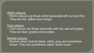 Warm colours:
 Warm colours are those which associate with sun and fire.
They are red, yellow and orange.
Cool colours:
 Cool colours are those associate with sky, sea and grass.
They are blue, greens and purples.
Neutral colours:
 Neutral colors include black, white, gray and sometimes
brown. They are sometimes called “earth tones.”
 