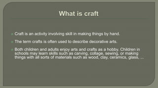  Craft is an activity involving skill in making things by hand.
 The term crafts is often used to describe decorative arts.
 Both children and adults enjoy arts and crafts as a hobby. Children in
schools may learn skills such as carving, collage, sewing, or making
things with all sorts of materials such as wood, clay, ceramics, glass, ...
 