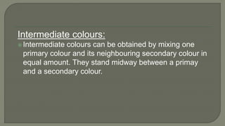 Intermediate colours:
Intermediate colours can be obtained by mixing one
primary colour and its neighbouring secondary colour in
equal amount. They stand midway between a primay
and a secondary colour.
 