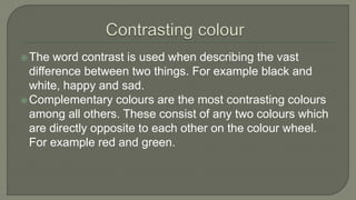 The word contrast is used when describing the vast
difference between two things. For example black and
white, happy and sad.
Complementary colours are the most contrasting colours
among all others. These consist of any two colours which
are directly opposite to each other on the colour wheel.
For example red and green.
 