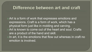 Art is a form of work that expresses emotions and
expressions. Craft is a form of work, which has a
physical form just like in molding and carving.
Art is known to come out of the heart and soul. Crafts
are a product of the hand and skill.
In art, it is the emotions that flow out whereas in craft no
emotion is involved.
 