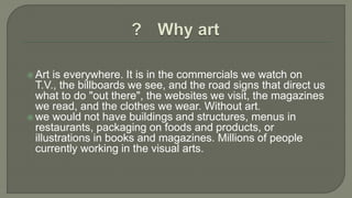  Art is everywhere. It is in the commercials we watch on
T.V., the billboards we see, and the road signs that direct us
what to do "out there", the websites we visit, the magazines
we read, and the clothes we wear. Without art.
 we would not have buildings and structures, menus in
restaurants, packaging on foods and products, or
illustrations in books and magazines. Millions of people
currently working in the visual arts.
 