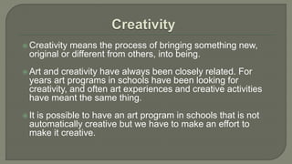  Creativity means the process of bringing something new,
original or different from others, into being.
 Art and creativity have always been closely related. For
years art programs in schools have been looking for
creativity, and often art experiences and creative activities
have meant the same thing.
 It is possible to have an art program in schools that is not
automatically creative but we have to make an effort to
make it creative.
 