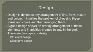 Design is define as any arrangement of line, form, texture
and colour. It involves the problem of choosing these
forms and colors and then arranging them.
A good design shows an orderly arrangement of these
elements and in addition creates beauty in the end.
There are two types of design
• Structural design
• Decorative design
 