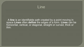 A line is an identifiable path created by a point moving in
space Lines often define the edges of a form. Lines can be
horizontal, vertical, or diagonal, straight or curved, thick or
thin.
 