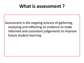 What is assessment ?
Assessment is the ongoing process of gathering,
analysing and reflecting on evidence to make
informed and consistent judgements to improve
future student learning.
 