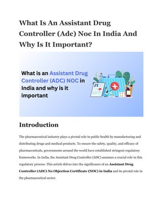 What Is An Assistant Drug
Controller (Adc) Noc In India And
Why Is It Important?
Introduction
The pharmaceutical industry plays a pivotal role in public health by manufacturing and
distributing drugs and medical products. To ensure the safety, quality, and efficacy of
pharmaceuticals, governments around the world have established stringent regulatory
frameworks. In India, the Assistant Drug Controller (ADC) assumes a crucial role in this
regulatory process. This article delves into the significance of an Assistant Drug
Controller (ADC) No Objection Certificate (NOC) in India and its pivotal role in
the pharmaceutical sector.
 