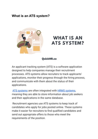 What is an ATS system?
An applicant tracking system (ATS) is a software application
designed to help companies manage their recruitment
processes. ATS systems allow recruiters to track applicants'
applications, monitor their progress through the hiring process,
and communicate with them about the status of their
applications.
ATS systems are often integrated with HRMS systems,
meaning they are able to store information about job seekers
and their applications in the same database.
Recruitment agencies use ATS systems to keep track of
candidates who apply for jobs posted online. These systems
make it easier for recruiters to find qualified candidates and
send out appropriate offers to those who meet the
requirements of the position.
 