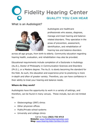 What is an Audiologist?
                                           Audiologists are healthcare
                                           professionals who assess, diagnose,
                                           manage and treat hearing and balance
                                           related disorders. They specialize in the
                                           areas of prevention, assessment,
                                           identification, and rehabilitation of
                                           hearing loss and balance disorders
across all age groups, from birth to elderly. Community education regarding
hearing health, evaluation, and rehabilitation may also be provided.

Educational requirements include completion of a Doctorate in Audiology
(Au.D.), Doctor of Philosophy in Communication Sciences and Disorders
(Ph.D.), or a Masters degree. The Au.D. is slowly becoming the standard for
the field. As such, the education and experience prior to practicing is more
in-depth and often of greater variety. Therefore, you can have confidence in
their ability to treat your hearing and balance needs.

Where do they work?

Audiologists have the opportunity to work in a variety of settings, and
therefore, can be found in many venues. These include, but are not limited
to:

         Otolaryngology (ENT) clinics
         Other physician offices
         Public/Private school systems
         University and college clinics
                           Call Us Today (562) 732 4713
                       Website: www.FidelityHearingCenter.com
                       Blog: www.Hearing-Aids-Cerritos-CA.com
 