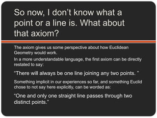 Okay…What does an axiom look like?Euclidean Geometry was one of the ﬁrst formally deﬁned axiomatic systems, complete and consistent  in itself.That means, using all and only the 5 axioms Euclid used to define his system of geometry, you can prove all the results in geometry that do, or can ever, exist.