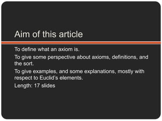 Aim of this article To define what an axiom is. To give some perspective about axioms, definitions, and the sort. To give examples, and some explanations, mostly with respect to Euclid’s elements. Length: 17 slides 