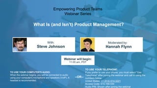 What Is (and Isn’t) Product Management?
Steve Johnson Hannah Flynn
With: Moderated by:
TO USE YOUR COMPUTER'S AUDIO:
When the webinar begins, you will be connected to audio
using your computer's microphone and speakers (VoIP). A
headset is recommended.
Webinar will begin:
11:00 am, PST
TO USE YOUR TELEPHONE:
If you prefer to use your phone, you must select "Use
Telephone" after joining the webinar and call in using the
numbers below.
United States: +1 (914) 614-3221
Access Code: 615-168-044
Audio PIN: Shown after joining the webinar
--OR--
Empowering Product Teams
Webinar Series
 