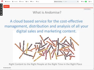 What is Andomise? 
A cloud based service for the cost-effective 
management, distribution and analysis of all your 
digital sales and marketing content. 
Right Content to the Right People at the Right Time in the Right Place 
 