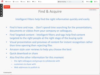 Find & Acquire 
Intelligent Filters help find the right information quickly and easily 
• Find it here and now. - Don’t spend time searching for the presentations, 
documents or videos from your company or colleagues. 
• Find Targeted content - Intelligent filters and tags help find content 
targeted to the right people at the right stage of the buying cycle 
• Visual presentation and previews of content for instant recognition rather 
than time opening then rejecting files 
• Amazon style user reviews to help you choose the best 
• Quick download or share 
• Also find the other information for this moment 
– the right colleagues and groups to collaborate with 
– customers to share with 
– Web addresses to publish to 
 