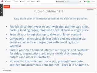 Publish Everywhere 
Easy distribution of interactive content to multiple online platforms 
• Publish all content types to your web-site, partner web-sites, 
portals, landing pages, blogs and any URL from a single place 
• Keep all your target sites up to date with latest content 
• Campaigns – schedule & deliver video and any content via 
email and online campaigns (link with emailing & crm 
systems) 
• Create your own branded interactive “players” and “widgets” 
for video, presentations and more – with click-throughs, 
hotpots and other interactivity 
• No need to load video onto one site, presentations onto 
another and documents onto another – keep it in Andomise. 
 