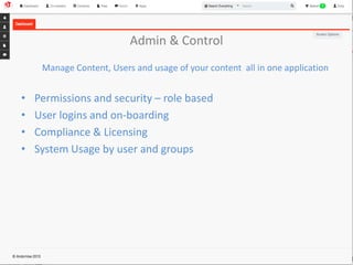 Admin & Control 
Manage Content, Users and usage of your content all in one application 
• Permissions and security – role based 
• User logins and on-boarding 
• Compliance & Licensing 
• System Usage by user and groups 
