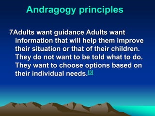 Andragogy principles
7Adults want guidance Adults want
information that will help them improve
their situation or that of their children.
They do not want to be told what to do.
They want to choose options based on
their individual needs.[3]
 
