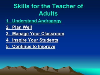 Skills for the Teacher of
Adults
1. Understand Andragogy
2. Plan Well
3. Manage Your Classroom
4. Inspire Your Students
5. Continue to Improve
 