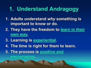 1. Understand Andragogy
1. Adults understand why something is
important to know or do.
2. They have the freedom to learn in their
own way.
3. Learning is experiential.
4. The time is right for them to learn.
5. The process is positive and
encouraging.
•
 