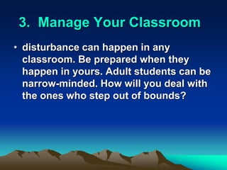 3. Manage Your Classroom
• disturbance can happen in any
classroom. Be prepared when they
happen in yours. Adult students can be
narrow-minded. How will you deal with
the ones who step out of bounds?
 