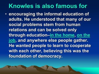 Knowles is also famous for
• encouraging the informal education of
adults. He understood that many of our
social problems stem from human
relations and can be solved only
through education–in the home, on the
job, and anywhere else people gather.
He wanted people to learn to cooperate
with each other, believing this was the
foundation of democracy.
 
