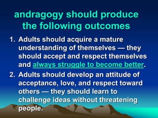 andragogy should produce
the following outcomes
1. Adults should acquire a mature
understanding of themselves — they
should accept and respect themselves
and always struggle to become better.
2. Adults should develop an attitude of
acceptance, love, and respect toward
others — they should learn to
challenge ideas without threatening
people.
 