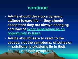 continue
• Adults should develop a dynamic
attitude toward life — they should
accept that they are always changing
and look at every experience as an
opportunity to learn.
• Adults should learn to react to the
causes, not the symptoms, of behavior
— solutions to problems lie in their
causes, not their symptoms.
 
