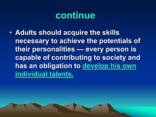 continue
• Adults should acquire the skills
necessary to achieve the potentials of
their personalities — every person is
capable of contributing to society and
has an obligation to develop his own
individual talents.
 