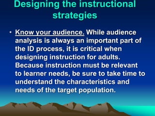 Designing the instructional
strategies
• Know your audience. While audience
analysis is always an important part of
the ID process, it is critical when
designing instruction for adults.
Because instruction must be relevant
to learner needs, be sure to take time to
understand the characteristics and
needs of the target population.
 