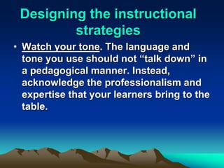Designing the instructional
strategies
• Watch your tone. The language and
tone you use should not “talk down” in
a pedagogical manner. Instead,
acknowledge the professionalism and
expertise that your learners bring to the
table.
 