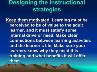 Designing the instructional
strategies
Keep them motivated. Learning must be
perceived to be of value to the adult
learner, and it must satisfy some
internal drive or need. Make clear
connections between learning activities
and the learner’s life. Make sure your
learners know why they need this
training and what benefits it will offer
them.
 