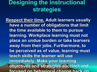 Designing the instructional
strategies
Respect their time. Adult learners usually
have a number of obligations that limit
the time available to them to pursue
learning. Workplace learning must not
place an undue burden or take learners
away from their jobs. Furthermore, to
be perceived as of value, learning must
teach skills the learner will use
immediately. Make your learning
objectives and strategies succinct and
 