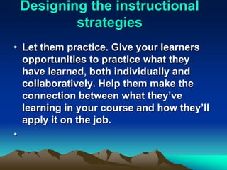 Designing the instructional
strategies
• Let them practice. Give your learners
opportunities to practice what they
have learned, both individually and
collaboratively. Help them make the
connection between what they’ve
learning in your course and how they’ll
apply it on the job.
•
 