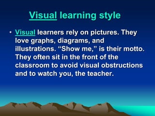 Visual learning style
• Visual learners rely on pictures. They
love graphs, diagrams, and
illustrations. “Show me,” is their motto.
They often sit in the front of the
classroom to avoid visual obstructions
and to watch you, the teacher.
 