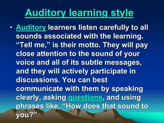 Auditory learning style
• Auditory learners listen carefully to all
sounds associated with the learning.
“Tell me,” is their motto. They will pay
close attention to the sound of your
voice and all of its subtle messages,
and they will actively participate in
discussions. You can best
communicate with them by speaking
clearly, asking questions, and using
phrases like, “How does that sound to
you?”
 