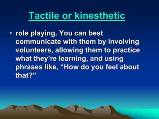 Tactile or kinesthetic
• role playing. You can best
communicate with them by involving
volunteers, allowing them to practice
what they’re learning, and using
phrases like, “How do you feel about
that?”
 