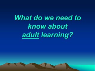What do we need to
know about
adult learning?
 