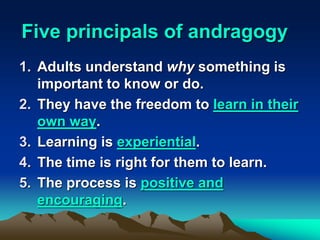 Five principals of andragogy
1. Adults understand why something is
important to know or do.
2. They have the freedom to learn in their
own way.
3. Learning is experiential.
4. The time is right for them to learn.
5. The process is positive and
encouraging.
 