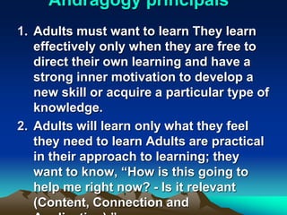 Andragogy principals
1. Adults must want to learn They learn
effectively only when they are free to
direct their own learning and have a
strong inner motivation to develop a
new skill or acquire a particular type of
knowledge.
2. Adults will learn only what they feel
they need to learn Adults are practical
in their approach to learning; they
want to know, “How is this going to
help me right now? - Is it relevant
(Content, Connection and
 