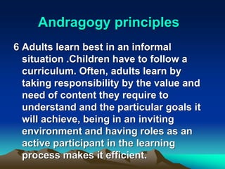 Andragogy principles
6 Adults learn best in an informal
situation .Children have to follow a
curriculum. Often, adults learn by
taking responsibility by the value and
need of content they require to
understand and the particular goals it
will achieve, being in an inviting
environment and having roles as an
active participant in the learning
process makes it efficient.
 
