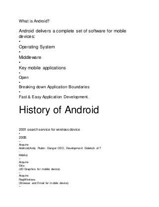 What is Android?
Android delivers a complete set of software for mobile
devices:
•
Operating System
•
Middleware
•
Key mobile applications
•
Open
•
Breaking down Application Boundaries
•
Fast & Easy Application Development.
History of Android
2001 search service for wireless device
•
2005
–
Acquire
Android(Andy Rubin: Danger CEO, Development Sidekick of T
-
Mobile)
–
Acquire
Skia
(2D Graphics for mobile device)
–
Acquire
RegWireless
(Browser and Email for mobile device)
–
 